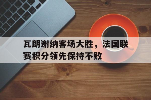 爱游戏官网-瓦朗谢纳客场大胜,法国联赛积分领先保持不败吗